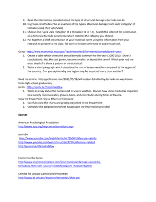 9. Read the information provided about the type of structural damage a tornado can do
   10. In groups, briefly describe an example of the typical structural damage from each ‘category’ of
       tornado (using the Fujita Scale)
   11. Choose one Fujita scale ‘category’ of a tornado (F-0 to F-5). Search the internet for information
       on a historical tornado occurrence which matches the category you choose.
   12. Put together a brief presentation of your historical event using the information from your
       research to present to the class. Be sure to include some type of audiovisual tool.

Go to: http://www.economics.noaa.gov/?goal=weather&file=events/tornado&view=costs
    1. Create a table which shows the annual tornado summary for the years 2000-2010. Draw 3
        concludsions: Has the cost grown, become smaller, or stayed the same? Which year had the
        most deaths? Is there a pattern in the statistics?
    2. Write a short paragraph which describes the cost of severe weather compared to the region of
        the country. Can you explain why one region may be impacted more than another?

Read the Article: http://politicmo.com/2011/05/28/will-norton-18-killed-by-tornado-on-way-home-
from-high-school-graduation/
Go to: http://youtu.be/GNrmzkvA0Lw
    1. Write an essay about the human cost in severe weather. Discuss how social media has impacted
        how society communicates, grieves, heals, and contributes during times of trauma.
View the PowerPoint ‘Social Effects of Tornados’.
    1. Carefully view the charts and graphs presented in the PowerPoint
    2. Complete the assigned worksheet based upon the information provided

Sources

American Psychological Association
http://www.apa.org/helpcenter/tornadoes.aspx

youtube
 http://www.youtube.com/watch?v=faUlmT3MYYU&feature=relmfu
http://www.youtube.com/watch?v=uJ5SL2879hU&feature=related
http://youtu.be/GNrmzkvA0Lw



Environmental Green
http://www.environmentgreen.com/environmental-damage-caused-by-
tornadoes.html?utm_source=twitterfeed&utm_medium=twitter

Centers for Disease Control and Prevention
http://www.bt.cdc.gov/disasters/tornadoes/after.asp
 