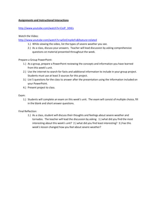 Assignments and Instructional Interactions

http://www.youtube.com/watch?v=CoJP_3i9iEs

Watch the Video:
http://www.youtube.com/watch?v=wOsICmp4eFo&feature=related
        1.) While viewing the video, list the types of severe weather you see.
        2.) As a class, discuss your answers. Teacher will lead discussion by asking comprehensive
            questions on material presented throughout the week.

Prepare a Group PowerPoint:
   1.) As a group, prepare a PowerPoint reviewing the concepts and information you have learned
       from this week’s unit.
   2.) Use the internet to search for facts and additional information to include in your group project.
       Students must use at least 3 sources for this project.
   3.) List 5 questions for the class to answer after the presentation using the information included on
       your PowerPoint.
   4.) Present project to class.

Exam:
   1.) Students will complete an exam on this week’s unit. The exam will consist of multiple choice, fill
       in the blank and short answer questions.

Final Reflection:
        1.) As a class, student will discuss their thoughts and feelings about severe weather and
             tornados. The teacher will lead the discussion by asking 1.) what did you find the most
             interesting about this week’s unit? 2.) what did you find least interesting? 3.) has this
             week’s lesson changed how you feel about severe weather?
 