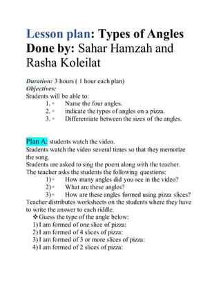 Lesson plan: Types of Angles
Done by: Sahar Hamzah and
Rasha Koleilat
Duration: 3 hours ( 1 hour each plan)
Objectives:
Students will be able to:
1. ◦ Name the four angles.
2. ◦ indicate the types of angles on a pizza.
3. ◦ Differentiate between the sizes of the angles.
Plan A: students watch the video.
Students watch the video several times so that they memorize
the song.
Students are asked to sing the poem along with the teacher.
The teacher asks the students the following questions:
1) ◦ How many angles did you see in the video?
2) ◦ What are these angles?
3) ◦ How are these angles formed using pizza slices?
Teacher distributes worksheets on the students where they have
to write the answer to each riddle.
Guess the type of the angle below:
1) I am formed of one slice of pizza:
2) I am formed of 4 slices of pizza:
3) I am formed of 3 or more slices of pizza:
4) I am formed of 2 slices of pizza:
 