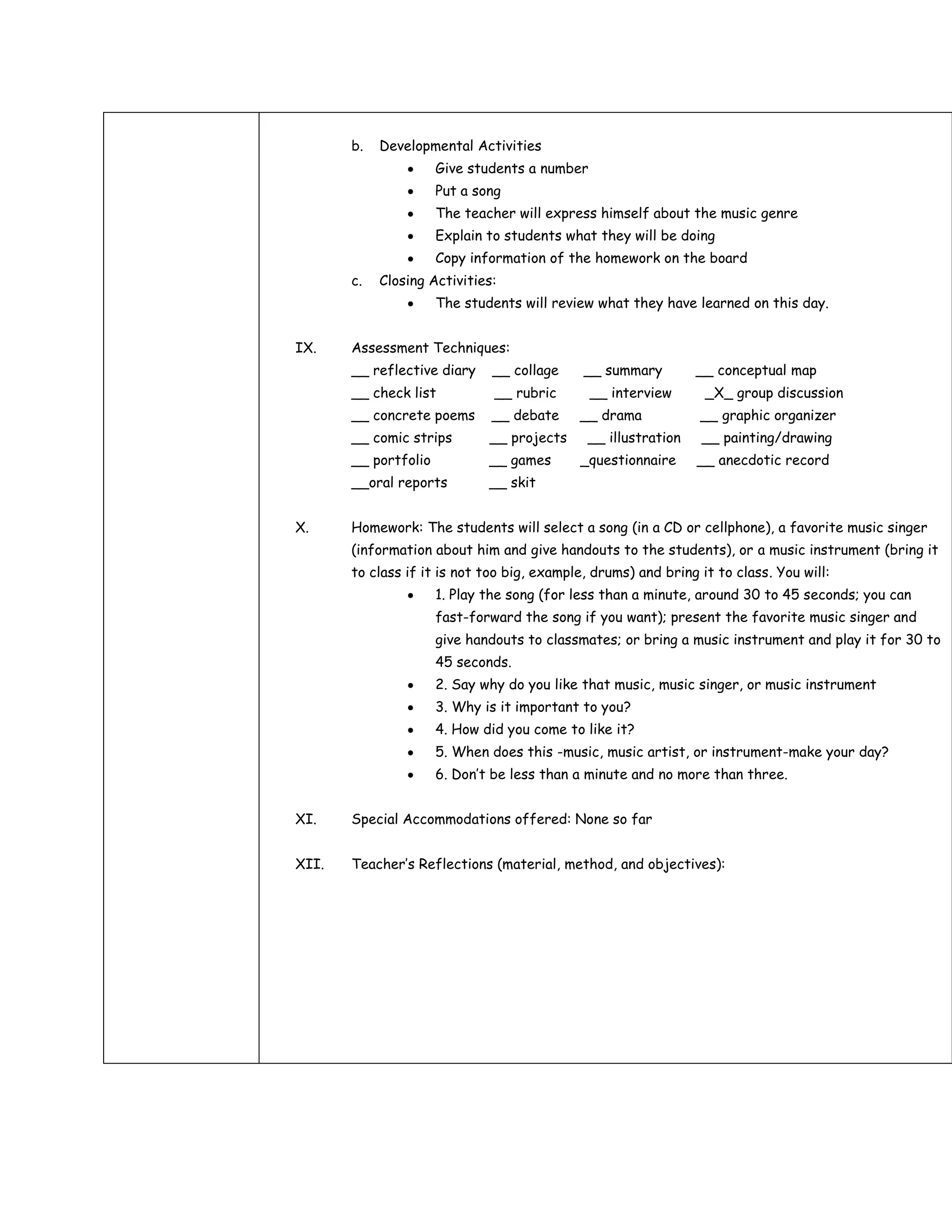 b.   Developmental Activities
                      Give students a number
                      Put a song
                      The teacher will express himself about the music genre
                      Explain to students what they will be doing
                      Copy information of the homework on the board
       c.   Closing Activities:
                      The students will review what they have learned on this day.


IX.    Assessment Techniques:
       __ reflective diary    __ collage     __ summary         __ conceptual map
       __ check list           __ rubric       __ interview      _X_ group discussion
       __ concrete poems      __ debate     __ drama            __ graphic organizer
       __ comic strips        __ projects     __ illustration   __ painting/drawing
       __ portfolio           __ games      _questionnaire      __ anecdotic record
       __oral reports         __ skit


X.     Homework: The students will select a song (in a CD or cellphone), a favorite music singer
       (information about him and give handouts to the students), or a music instrument (bring it
       to class if it is not too big, example, drums) and bring it to class. You will:
                      1. Play the song (for less than a minute, around 30 to 45 seconds; you can
                      fast-forward the song if you want); present the favorite music singer and
                      give handouts to classmates; or bring a music instrument and play it for 30 to
                      45 seconds.
                      2. Say why do you like that music, music singer, or music instrument
                      3. Why is it important to you?
                      4. How did you come to like it?
                      5. When does this -music, music artist, or instrument-make your day?
                      6. Don’t be less than a minute and no more than three.


XI.    Special Accommodations offered: None so far


XII.   Teacher’s Reflections (material, method, and objectives):
 