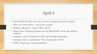 April 6
• Check March 28 slide to be sure you have completed the work required.
• Who Am I presentation - look at the example
• Reflective Response - (below "Who Am I")
• Watch Video "Preparing Students for the Real World" and do the reflective
response.
• Complete: How Connected Are We and Life Map Exploration
• Excellent video to watch below "How Connected Are We".
• NEW Assignment: Career Possibilities
 