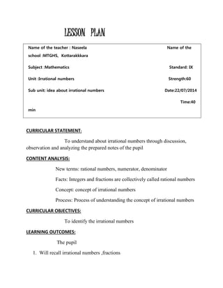 LESSON PLAN 
Name of the teacher : Naseela Name of the 
school :MTGHS, Kottarakkkara 
Subject :Mathematics Standard: IX 
Unit :Irrational numbers Strength:60 
Sub unit: idea about irrational numbers Date:22/07/2014 
Time:40 
min 
CURRICULAR STATEMENT: 
To understand about irrational numbers through discussion, 
observation and analyzing the prepared notes of the pupil 
CONTENT ANALYSIS: 
New terms: rational numbers, numerator, denominator 
Facts: Integers and fractions are collectively called rational numbers 
Concept: concept of irrational numbers 
Process: Process of understanding the concept of irrational numbers 
CURRICULAR OBJECTIVES: 
To identify the irrational numbers 
LEARNING OUTCOMES: 
The pupil 
1. Will recall irrational numbers ,fractions 
 