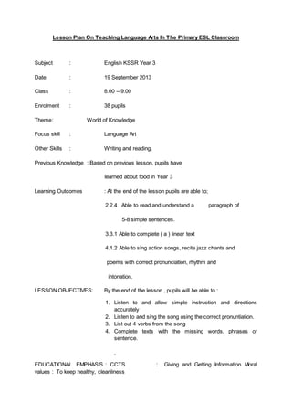 Lesson Plan On Teaching Language Arts In The Primary ESL Classroom 
Subject : English KSSR Year 3 
Date : 19 September 2013 
Class : 8.00 – 9.00 
Enrolment : 38 pupils 
Theme : World of Knowledge 
Focus skill : Language Art 
Other Skills : Writing and reading. 
Previous Knowledge : Based on previous lesson, pupils have 
learned about food in Year 3 
Learning Outcomes : At the end of the lesson pupils are able to; 
2.2.4 Able to read and understand a paragraph of 
5-8 simple sentences. 
3.3.1 Able to complete ( a ) linear text 
4.1.2 Able to sing action songs, recite jazz chants and 
poems with correct pronunciation, rhythm and 
intonation. 
LESSON OBJECTIVES: By the end of the lesson , pupils will be able to : 
1. Listen to and allow simple instruction and directions 
accurately 
2. Listen to and sing the song using the correct pronuntiation. 
3. List out 4 verbs from the song 
4. Complete texts with the missing words, phrases or 
sentence. 
. 
EDUCATIONAL EMPHASIS : CCTS : Giving and Getting Information Moral 
values : To keep healthy, cleanliness 
 