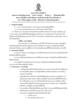 แผนการจัดการเรียนรู้ที่ 16
กลุ่มสาระการเรียนรู้วิทยาศาสตร์ รายวิชา ว302445 ชีววิทยา 5 ชั้นมัธยมศึกษาปีที่ 6
หน่วยการเรียนรู้ที่ 4 ฮอร์โมนพืชและการเคลื่อนไหวของพืช เรื่อง ฮอร์โมนพืช (2)
เวลา 3 ชั่วโมง ครูผู้สอน นายวิชัย ลิขิตพรรักษ์ โรงเรียนเตรียมอุดมศึกษา
*******************************************************************************************
1. มาตรฐานการเรียนรู้
ว 1.1 ม.4-6/1 ทดลองและอธิบายการรักษาดุลยภาพของเซลล์ของสิ่งมีชีวิต
ว 1.1 ม.4-6/2 ทดลองและอธิบายกลไกการรักษาดุลยภาพของน้าในพืช
ว 8.1 ใช้กระบวนการทางวิทยาศาสตร์และจิตวิทยาศาสตร์ในการสืบเสาะหาความรู้ การแก้ปัญหา รู้ว่า
ปรากฏการณ์ทางธรรมชาติที่เกิดขึนส่วนใหญ่มีรูปแบบที่แน่นอน สามารถอธิบายและตรวจสอบได้ ภายใต้
ข้อมูลและเครื่องมือที่มีอยู่ในช่วงเวลานันๆ เข้าใจว่า วิทยาศาสตร์ เทคโนโลยี สังคม และสิ่งแวดล้อม มีความ
เกี่ยวข้องสัมพันธ์กัน
ตัวชี้วัด / ผลการเรียนรู้
อธิบายความหมาย ความส้าคัญและการน้าไปใช้ประโยชน์ของสารควบคุมการเจริญเติบโต
ของพืชหรือฮอร์โมนพืช เขียนข้อสรุปชนิดและบทบาทหน้าที่ของสารควบคุมการเจริญเติบโตของพืชหรือ
ฮอร์โมนพืช อีกทังสามารถน้าความรู้ที่ได้จากการศึกษาเรียนรู้ไปประยุกต์ใช้ให้เกิดประโยชน์ในการด้ารงชีวิต
2. จุดประสงค์การเรียนรู้
2.1 อธิบายความหมาย ความส้าคัญและการน้าไปใช้ประโยชน์ของสารควบคุมการเจริญเติบโตของพืช
หรือฮอร์โมนพืชได้อย่างถูกต้อง
2.2 สามารถเขียนข้อสรุปชนิดและบทบาทหน้าที่ของสารควบคุมการเจริญเติบโตของพืชหรือฮอร์โมน
พืชได้อย่างถูกต้อง
2.3 ตระหนักถึงความส้าคัญของของสารควบคุมการเจริญเติบโตของพืชหรือฮอร์โมนพืชต่อ
กระบวนการด้ารงชีวิตของพืชได้อย่างถูกต้อง
3. สาระแกนกลาง / สาระสาคัญ
- การเจริญเติบโตของพืชจ้าเป็นต้องอาศัยน้า แสง และธาตุอาหารต่างๆในปริมาณที่เพียงพอ
เหมาะสมแต่พืชอาจไม่สามารถเจริญเติบโตได้ตามปกติเพราะต้องมีสารบางอย่างที่คอย
ควบคุมการเจริญเติบโต
- ฮอร์โมนพืชสามารถเคลื่อนย้ายภายในต้นพืชได้และมีผลกระทบต่อการเจริญเติบโต การ
เปลี่ยนแปลงทางคุณภาพและการพัฒนาของเนือเยื่อ และอวัยวะของพืชซึ่งได้รับฮอร์โมน
นัน ๆ ซึ่งมีผลต่อกระบวนการทางสรีรวิทยาที่ค่อนข้างเฉพาะเจาะจง ดังนันในการศึกษา
ทางด้านฮอร์โมนจึงมักศึกษาในแง่ของแหล่งและกระบวนการสังเคราะห์ การเคลื่อนที่และ
เคลื่อนย้าย และปฏิกิริยาของฮอร์โมนที่มีต่อพืช
- ในประเทศไทยการใช้ฮอร์โมนพืชมีวัตถุประสงค์ในทางการเกษตรเพื่อให้มีผลผลิต เพื่อเพิ่ม
ผลผลิตและคุณภาพและเพื่อความสะดวกในการจัดการฟาร์ม
- สารควบคุมการเจริญเติบโตของพืช หรือฮอร์โมนพืช ได้แก่
1. ออกซิน (Auxin)
2. จิบเบอเรลลิน (Gibberellins)
 