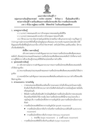 แผนการจัดการเรียนรู้ที่ 17
กลุ่มสาระการเรียนรู้วิทยาศาสตร์ รายวิชา ว302445 ชีววิทยา 5 ชั้นมัธยมศึกษาปีที่ 6
หน่วยการเรียนรู้ที่ 4 ฮอร์โมนพืชและการเคลื่อนไหวของพืช เรื่อง การเคลื่อนไหวของพืช
เวลา 3 ชั่วโมง ครูผู้สอน นายวิชัย ลิขิตพรรักษ์ โรงเรียนเตรียมอุดมศึกษา
*******************************************************************************************
1. มาตรฐานการเรียนรู้
ว 1.1 ม.4-6/1 ทดลองและอธิบายการรักษาดุลยภาพของเซลล์ของสิ่งมีชีวิต
ว 1.1 ม.4-6/2 ทดลองและอธิบายกลไกการรักษาดุลยภาพของน้าในพืช
ว 8.1 ใช้กระบวนการทางวิทยาศาสตร์และจิตวิทยาศาสตร์ในการสืบเสาะหาความรู้ การแก้ปัญหา รู้
ว่าปรากฏการณ์ทางธรรมชาติที่เกิดขึนส่วนใหญ่มีรูปแบบที่แน่นอน สามารถอธิบายและตรวจสอบได้ภายใต้
ข้อมูลและเครื่องมือที่มีอยู่ในช่วงเวลานันๆ เข้าใจว่าวิทยาศาสตร์ เทคโนโลยี สังคม และสิ่งแวดล้อม มีความ
เกี่ยวข้องสัมพันธ์กัน
ตัวชี้วัด / ผลการเรียนรู้
อธิบายความหมาย ความส้าคัญและกระบวนการของการเคลื่อนไหวของพืชเพื่อตอบสนอง
ต่อสิ่งเร้า เขียนสรุปประเภทและลักษณะของการเคลื่อนไหวของพืชเพื่อตอบสนองต่อสิ่งเร้า อีกทังสามารถน้า
ความรู้ที่ได้จากการศึกษาเรียนรู้ไปประยุกต์ใช้ให้เกิดประโยชน์ในการด้ารงชีวิต
2. จุดประสงค์การเรียนรู้
2.1 อธิบายความหมาย ความส้าคัญและกระบวนการของการเคลื่อนไหวของพืชเพื่อตอบสนองต่อสิ่ง
เร้าได้อย่างถูกต้อง
2.2 สามารถเขียนสรุปประเภทและลักษณะของการเคลื่อนไหวของพืชเพื่อตอบสนองต่อสิ่งเร้าได้อย่าง
ถูกต้อง
2.3 ตระหนักถึงความส้าคัญของการตอบสนองของพืชต่อสิ่งแวดล้อมต่อกระบวนการด้ารงชีวิตของพืช
ได้อย่างถูกต้อง
3. สาระแกนกลาง / สาระสาคัญ
- การตอบสนองของพืชต่อสิ่งแวดล้อมทังภายนอกและภายในที่เปลี่ยนแปลงไปและกระตุ้น
ด้วยสิ่งเร้าที่จะชักน้าให้กระบวนการต่างๆในพืชด้าเนินไปแม้ว่าอาจจะไม่อยู่ในสภาพเริ่มต้น
หรือหมดไปแล้ว
- พืชไม่มีการเคลื่อนที่เหมือนสัตว์ ส่วนใหญ่พืชมีแต่การเคลื่อนไหวเมื่อเกิดการตอบสนองต่อ
สิ่งแวดล้อมหรือสิ่งเร้าที่มากระตุ้น โดยการเคลื่อนไหวของพืชนีสามารถแบ่งออกเป็น 2
กลุ่มใหญ่ๆ คือ การเคลื่อนไหวที่เกิดจากการเจริญเติบโต และการเคลื่อนไหวเนื่องจากแรง
ดังเต่ง
- การเคลื่อนไหวของพืชที่เกิดจากการเจริญเติบโต (growth movement)
 การเคลื่อนไหวเนื่องจากสิ่งเร้าภายในหรือการเคลื่อนไหวแบบอัตโนมัติ (autonomic
movement)
 การเคลื่อนไหวที่เกิดจากสิ่งเร้าภายนอก (Stimulus movement)
1. ทรอปิซึม (tropic movement) 2. นาสตี (nastic movement)
- การเคลื่อนไหวของพืชที่เกี่ยวข้องกับแรงดันเต่ง (turgor movement)
 