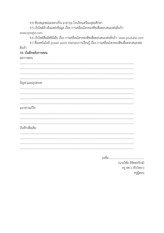 9.4 ห้องสมุดหม่อมหลวงปิ่น มาลากุล โรงเรียนเตรียมอุดมศึกษา
9.5 เว็ปไซต์อ้างอิงแหล่งข้อมูล เรื่อง การเคลื่อนไหวของพืชเพื่อตอบสนองต่อสิ่งเร้า:
www.google.com
9.6 เว็ปไซต์สื่อมัลติมีเดีย เรื่อง การเคลื่อนไหวของพืชเพื่อตอบสนองต่อสิ่งเร้า: www.youtube.com
9.7 สื่อเทคโนโลยี power point ประกอบการเรียนรู้ เรื่อง การเคลื่อนไหวของพืชเพื่อตอบสนองต่อ
สิ่งเร้า
10. บันทึกหลังการสอน
ผลการสอน
………………………………………………………………………………………………………………………………………………
………………………………………………………………………………………………………………………………………………
………………………………………………………………………………………………………………………………………………
………………………………………………………………………………………………………………………………………………
ปัญหาและอุปสรรค
………………………………………………………………………………………………………………………………………………
………………………………………………………………………………………………………………………………………………
………………………………………………………………………………………………………………………………………………
………………………………………………………………………………………………………………………………………………
แนวทางแก้ไข
………………………………………………………………………………………………………………………………………………
………………………………………………………………………………………………………………………………………………
………………………………………………………………………………………………………………………………………………
บันทึกเพิ่มเติม
………………………………………………………………………………………………………………………………………………
………………………………………………………………………………………………………………………………………………
………………………………………………………………………………………………………………………………………………
………………………………………………………………………………………………………………………………………………
ลงชื่อ..................................................
(นายวิชัย ลิขิตพรรักษ์)
ครู คศ.1 (ชีววิทยา)
ครูผู้สอน
 