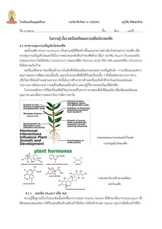 โรงเรียนเตรียมอุดมศึกษา รายวิชาชีววิทยา 5 (ว30245) ครูวิชัย ลิขิตพรรักษ์
ชื่อ-นามสกุล.................................................................................................ชัน............ห้อง............เลขที่............
ใบความรู้ เรื่อง ฮอร์โมนพืชและการเคลื่อนไหวของพืช
4.1 สารควบคุมการเจริญเติบโตของพืช
ฮอร์โมนพืช (Plant hormone) เป็นสารเคมีที่พืชสร้างขึนและสามารถล้าเลียงไปส่วนต่างๆ ของพืช เพื่อ
ควบคุมการเจริญเติบโตและใช้เป็นการตอบสนองต่อสิ่งเร้าของพืชด้วย ได้แก่ ออกซิน (Auxin) จิบเบอเรลลิน
(Gibberellins) ไซโตไคนิน (Cytokinins) กรดแอบซิสิค (Abscisic Acid) หรือ ABA และเอทธิลีน (Ethylene)
ซึ่งมีสภาพเป็นก๊าซ
ฮอร์โมนพืชสามารถเคลื่อนย้ายภายในต้นพืชได้และมีผลกระทบต่อการเจริญเติบโต การเปลี่ยนแปลงทาง
คุณภาพและการพัฒนาของเนือเยื่อ และอวัยวะของพืชซึ่งได้รับฮอร์โมนนัน ๆ ซึ่งมีผลต่อกระบวนการทาง
สรีรวิทยาที่ค่อนข้างเฉพาะเจาะจง ดังนันในการศึกษาทางด้านฮอร์โมนจึงมักศึกษาในแง่ของแหล่งและ
กระบวนการสังเคราะห์ การเคลื่อนที่และเคลื่อนย้าย และปฏิกิริยาของฮอร์โมนที่มีต่อพืช
ในประเทศไทยการใช้ฮอร์โมนพืชมีวัตถุประสงค์ในทางการเกษตรเพื่อให้มีผลผลิต เพื่อเพิ่มผลผลิตและ
คุณภาพ และเพื่อความสะดวกในการจัดการฟาร์ม
4.1.1 ออกซิน (Auxin) หรือ IAA
ความรู้พืนฐานเกี่ยวกับออกซินนันเกิดขึนจากงานของ Charles Darwin ซึ่งศึกษาเรื่อง Phototropism ซึ่ง
พืชจะตอบสนองต่อการได้รับแสงเพียงด้านเดียวท้าให้เกิดการโค้งเข้าหาแสง Darwin สรุปว่าเมื่อต้นกล้าได้รับ
ภาพแสดงผลกระทบของฮอร์โมนต่อ
การเจริญเติบโตของพืช
ภาพแสดงโครงสร้างทางเคมีของ
ฮอร์โมนพืช
 