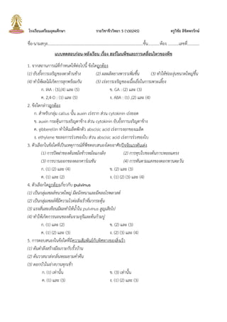 โรงเรียนเตรียมอุดมศึกษา รายวิชาชีววิทยา 5 (ว30245) ครูวิชัย ลิขิตพรรักษ์
ชื่อ-นามสกุล.................................................................................................ชัน............ห้อง............เลขที่............
แบบทดสอบก่อน-หลังเรียน เรื่อง ฮอร์โมนพืชและการเคลื่อนไหวของพืช
1. จากสถานการณ์ที่ก้าหนดให้ต่อไปนี ข้อใดถูกต้อง
(1) ยับยั้งการเจริญของตาด้านข้าง (2) ผลผลิตยางพาราเพิ่มขึ้น (3) ทาให้ช่อองุ่นขนาดใหญ่ขึ้น
(4) ทาให้ผลไม้เกิดการสุกพร้อมกัน (5) เร่งการเจริญของเนื้อเยื่อในการเพาะเลี้ยง
ก. IAA : (3),(4) และ (5) ข. GA : (2) และ (3)
ค. 2,4-D : (1) และ (5) ง. ABA : (1) ,(2) และ (4)
2. ข้อใดกล่าวถูกต้อง
ก. ส้าหรับกลุ่ม callus นัน auxin เร่งราก ส่วน cytokinin เร่งยอด
ข. auxin กระตุ้นการเจริญตาข้าง ส่วน cytokinin ยับยังการเจริญตาข้าง
ค. gibberellin ท้าให้เมล็ดพักตัว abscisic acid เร่งการงอกของเมล็ด
ง. ethylene ชะลอการร่วงของใบ ส่วน abscisic acid เร่งการร่วงของใบ
3. ตัวเลือกในข้อใดที่เป็นเหตุการณ์ที่พืชตอบสนองโดยอาศัยปัจจัยแรงดันเต่ง
(1) การปิดฝาของต้นหม้อข้าวหม้อแกงลิง (2) การหุบใบของต้นกาบหอยแครง
(3) การบานออกของดอกคาร์เนชัน (4) การหันตามแสงของดอกทานตะวัน
ก. (1) (2) และ (4) ข. (2) และ (3)
ค. (1) และ (2) ง. (1) (2) (3) และ (4)
4. ตัวเลือกใดถูกต้องเกี่ยวกับ pulvinus
(1) เป็นกลุ่มเซลล์ขนาดใหญ่ มีผนังหนาและมีคลอโรพลาสต์
(2) เป็นกลุ่มเซลล์ที่มีความไวต่อสิ่งเร้าที่มากระตุ้น
(3) แรงสั่นสะเทือนมีผลทาให้น้าใน pulvinus สูญเสียไป
(4) ทาให้เกิดการนอนของต้นจามจุรีและต้นก้ามปู
ก. (1) และ (2) ข. (2) และ (3)
ค. (1) (2) และ (3) ง. (2) (3) และ (4)
5. การตอบสนองในข้อใดที่มีความสัมพันธ์กับทิศทางของสิ่งเร้า
(1) ต้นตาลึงสร้างมือเกาะกับรั้วบ้าน
(2) ต้นวาสนาส่งกลิ่นหอมยามค่าคืน
(3) ดอกบัวในอ่างบานทุกเช้า
ก. (1) เท่านัน ข. (3) เท่านัน
ค. (1) และ (3) ง. (1) (2) และ (3)
 