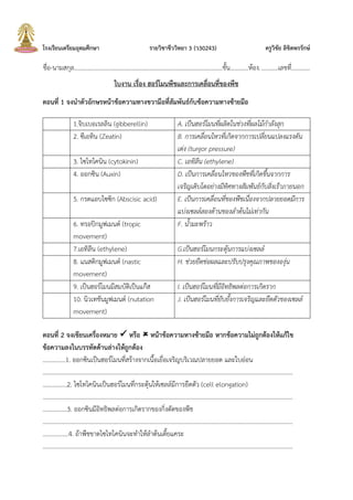 โรงเรียนเตรียมอุดมศึกษา รายวิชาชีววิทยา 3 (ว30243) ครูวิชัย ลิขิตพรรักษ์
ชื่อ-นามสกุล.................................................................................................ชัน............ห้อง............เลขที่............
ใบงาน เรื่อง ฮอร์โมนพืชและการเคลื่อนที่ของพืช
ตอนที่ 1 จงนาตัวอักษรหน้าข้อความทางขวามือที่สัมพันธ์กับข้อความทางซ้ายมือ
1.จิบเบอเรลลิน (gibberellin) A. เป็นฮอร์โมนที่ผลิตในช่วงที่ผลไม้กาลังสุก
2. ซีเอทิน (Zeatin) B. การเคลื่อนไหวที่เกิดจากการเปลี่ยนแปลงแรงดัน
เต่ง (turgor pressure)
3. ไซโทไคนิน (cytokinin) C. เอทิลีน (ethylene)
4. ออกซิน (Auxin) D. เป็นการเคลื่อนไหวของพืชที่เกิดขึ้นจากการ
เจริญเติบโตอย่างมีทิศทางสัมพันธ์กับสิ่งเร้าภายนอก
5. กรดแอบไซซิก (Abscisic acid) E. เป็นการเคลื่อนที่ของพืชเนื่องจากปลายยอดมีการ
แบ่งเซลล์สองด้านของลาต้นไม่เท่ากัน
6. ทรอปิกมูฟเมนต์ (tropic
movement)
F. น้ามะพร้าว
7.เอทิลีน (ethylene) G.เป็นฮอร์โมนกระตุ้นการแบ่งเซลล์
8. แนสติกมูฟเมนต์ (nastic
movement)
H. ช่วยยืดช่อผลและปรับปรุงคุณภาพขององุ่น
9. เป็นฮอร์โมนมีสมบัติเป็นแก๊ส I. เป็นฮอร์โมนที่มีอิทธิพลต่อการเกิดราก
10. นิวเทชันมูฟเมนต์ (nutation
movement)
J. เป็นฮอร์โมนที่ยับยั้งการเจริญและยืดตัวของเซลล์
ตอนที่ 2 จงเขียนเครื่องหมาย  หรือ  หน้าข้อความทางซ้ายมือ หากข้อความไม่ถูกต้องให้แก้ไข
ข้อความลงในบรรทัดด้านล่างให้ถูกต้อง
……………1. ออกซินเป็นฮอร์โมนที่สร้างจากเนือเยื่อเจริญบริเวณปลายยอด และใบอ่อน
…………………………………………………………………………………………………………………………………………………
…………….2. ไซโทไคนินเป็นฮอร์โมนที่กระตุ้นให้เซลล์มีการยืดตัว (cell elongation)
…………………………………………………………………………………………………………………………………………………
…………….3. ออกซินมีอิทธิพลต่อการเกิดรากของกิ่งตัดของพืช
…………………………………………………………………………………………………………………………………………………
……………..4. ถ้าพืชขาดไซโทไคนินจะท้าให้ล้าต้นเตียแคระ
…………………………………………………………………………………………………………………………………………………
 