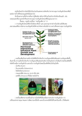 ครูเริ่มเปิดอภิปรายโดยให้นักเรียนร่วมกันแสดงความคิดเห็นว่าสารควบคุมการเจริญเติบโตของพืชมี
ผลต่อการด้ารงชีวิตของมนุษย์หรือไม่อย่างไร
นักเรียนสามารถตังค้าถามที่อยากรู้เพิ่มเติม หลังจากได้ร่วมกันอภิปรายในห้องเรียนแล้ว เช่น
จงสรุปแหล่งที่มาและหน้าที่ของสารควบคุมการเจริญเติบโตของพืชในรูปแบบตาราง
ขันสอน : ครูอธิบายเนือหา “ฮอร์โมนพืช (1)” ว่า
> การเจริญเติบโตของพืชจ้าเป็นต้องอาศัยน้า แสง และธาตุอาหารต่างๆในปริมาณที่เพียงพอ
เหมาะสมแต่พืชอาจไม่สามารถเจริญเติบโตได้ตามปกติเพราะต้องมีสารบางอย่างที่คอยควบคุมการเจริญเติบโต
> ฮอร์โมนพืชเป็นสารเคมีภายในพืชซึ่งเกี่ยวข้องกับการเจริญของพืชไม่เพียงแต่การเจริญของพืชทัง
ต้นเท่านัน หากแต่ยังเกี่ยวข้องกับการเจริญของพืชแต่ละส่วนด้วย ในปัจจุบันทราบกันดีแล้วว่าฮอร์โมนพืชมีทัง
ชนิดที่กระตุ้นการเจริญเติบโต และระงับการเจริญเติบโตฮอร์โมนพืชที่พบในปัจจุบันคือ
- ออกซิน (Auxin)
- จิบเบอเรลลิน (Gibberellins)
- ไซโตไคนิน(Cytokinins)
- กรดแอบซิสิค (Abscisic Acid) หรือ ABA
- เอทธิลีน (Ethylene) ซึ่งมีสภาพเป็นก๊าซ
> ฮอร์โมนพืชสามารถเคลื่อนย้ายภายในต้นพืชได้และมีผลกระทบต่อการเจริญเติบโต การ
เปลี่ยนแปลงทางคุณภาพและการพัฒนาของเนือเยื่อ และอวัยวะของพืชซึ่งได้รับฮอร์โมนนัน ๆ ซึ่งมีผลต่อ
 