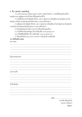 9. สื่อ / อุปกรณ์ / แหล่งเรียนรู้
9.1 เอกสารประกอบการเรียนการสอน รายวิชา ว30245 ชีววิทยา 5 ระดับชันมัธยมศึกษาปีที่ 6
คณะผู้รวบรวม ครูผู้สอนรายวิชาชีววิทยาชันมัธยมศึกษาปีที่ 6
9.2 หนังสือเรียนรายวิชาเพิ่มเติม ชีววิทยา เล่ม 3 กลุ่มสาระการเรียนรู้วิทยาศาสตร์ ผู้แต่ง สถาบัน
ส่งเสริมการส่งวิทยาศาสตร์และเทคโนโลยี (สสวท.) กระทรวงศึกษาธิการ
9.3 คู่มือครูรายวิชาเพิ่มเติม ชีววิทยา เล่ม 3 กลุ่มสาระการเรียนรู้วิทยาศาสตร์ ผู้แต่ง สถาบันส่งเสริม
การส่งวิทยาศาสตร์และเทคโนโลยี (สสวท.) กระทรวงศึกษาธิการ
9.4 ห้องสมุดหม่อมหลวงปิ่น มาลากุล โรงเรียนเตรียมอุดมศึกษา
9.5 เว็ปไซต์อ้างอิงแหล่งข้อมูล เรื่อง ฮอร์โมนพืช: www.google.com
9.6 เว็ปไซต์สื่อมัลติมีเดีย เรื่อง ฮอร์โมนพืช: www.youtube.com
9.7 สื่อเทคโนโลยี power point ประกอบการเรียนรู้ เรื่อง ฮอร์โมนพืช
10. บันทึกหลังการสอน
ผลการสอน
…………………………………………………………………………………………………………………………………………………………
…………………………………………………………………………………………………………………………………………………………
…………………………………………………………………………………………………………………………………………………………
…………………………………………………………………………………………………………………………………………………….……
………………………………………………………………………………………………………………………………………………….………
ปัญหาและอุปสรรค
…………………………………………………………………………………………………………………………………………………………
…………………………………………………………………………………………………………………………………………………………
…………………………………………………………………………………………………………………………………………………………
…………………………………………………………………………………………………………………………………………………………
…………………………………………………………………………………………………………………………………………………………
แนวทางแก้ไข
…………………………………………………………………………………………………………………………………………………………
………………………………………………………………………………………………………………………………………………….………
……………………………………………………………………………………………………………………………………………….…………
…………………………………………………………………………………………………………………………………………………………
บันทึกเพิ่มเติม
…………………………………………………………………………………………………………………………………………….……………
………………………………………………………………………………………………………………………………………………………..…
……………………………………………………………………………………………………………………………………..……………………
……………………………………………………………………………………………………………………………………..……………………
ลงชื่อ..................................................
(นายวิชัย ลิขิตพรรักษ์)
ครู คศ.1 (ชีววิทยา)
ครูผู้สอน
 