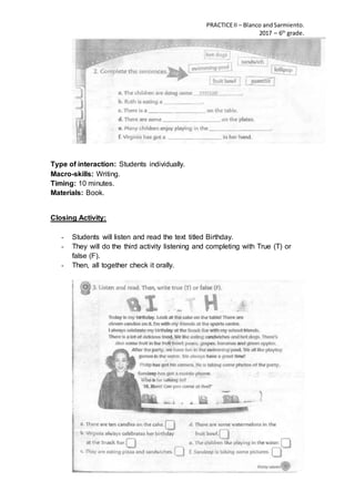 PRACTICEII – Blanco andSarmiento.
2017 – 6th
grade.
Type of interaction: Students individually.
Macro-skills: Writing.
Timing: 10 minutes.
Materials: Book.
Closing Activity:
- Students will listen and read the text titled Birthday.
- They will do the third activity listening and completing with True (T) or
false (F).
- Then, all together check it orally.
 