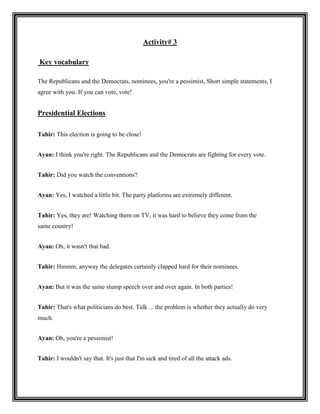 Activity# 3

Key vocabulary

The Republicans and the Democrats, nominees, you're a pessimist, Short simple statements, I
agree with you. If you can vote, vote!


Presidential Elections

Tahir: This election is going to be close!


Ayan: I think you're right. The Republicans and the Democrats are fighting for every vote.


Tahir: Did you watch the conventions?


Ayan: Yes, I watched a little bit. The party platforms are extremely different.


Tahir: Yes, they are! Watching them on TV, it was hard to believe they come from the
same country!


Ayan: Oh, it wasn't that bad.


Tahir: Hmmm, anyway the delegates certainly clapped hard for their nominees.


Ayan: But it was the same stump speech over and over again. In both parties!


Tahir: That's what politicians do best. Talk ... the problem is whether they actually do very
much.


Ayan: Oh, you're a pessimist!


Tahir: I wouldn't say that. It's just that I'm sick and tired of all the attack ads.
 