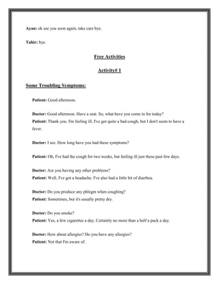 Ayan: ok see you soon again, take care bye.


Tahir: bye.


                                         Free Activities

                                           Activity# 1


Some Troubling Symptoms:

   Patient: Good afternoon.


   Doctor: Good afternoon. Have a seat. So, what have you come in for today?
   Patient: Thank you. I'm feeling ill, I've got quite a bad cough, but I don't seem to have a
   fever.


   Doctor: I see. How long have you had these symptoms?


   Patient: Oh, I've had the cough for two weeks, but feeling ill just these past few days.


   Doctor: Are you having any other problems?
   Patient: Well, I've got a headache. I've also had a little bit of diarrhea.


   Doctor: Do you produce any phlegm when coughing?
   Patient: Sometimes, but it's usually pretty dry.


   Doctor: Do you smoke?
   Patient: Yes, a few cigarettes a day. Certainly no more than a half a pack a day.


   Doctor: How about allergies? Do you have any allergies?
   Patient: Not that I'm aware of.
 