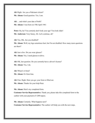 Ali: Right. Are you a Pakistani citizen?
Mr. Ahsan: Good question. Yes, I am.


Ali: ... and what's your date of birth?
Mr. Ahsan: I was born on 19th April 1961


Peter: Ha, ha! You certainly don't look your age! You look older!
Mr. Anderson: Very funny, Ali. Let's continue, ok?


Ali: Yes, OK, Are you disabled?
Mr. Ahsan: Well, my legs sometimes hurt, but I'm not disabled. How many more questions
are there?


Ali: Just a few. Do you wear glasses?
Mr. Ahsan: Yes, I need glasses to drive.


Ali: OK, last question. Do you currently have a driver's license?
Mr. Ahsan: Yes, I do.


Ali: Where's it from?
Mr. Ahsan: It's from Iran.


Ali: Fine. Right. Here you go; your form is filled out.
Mr. Ahsan: Thanks for your help Peter.


Mr. Ahsan: Here's my completed form.
Customer Service Representative: Thank you; please take this completed form to the
cashier with your payment of 1200 rupees.


Mr. Ahsan: Certainly. What happens next?
Customer Service Representative: The cashier will help you with the next steps.
 