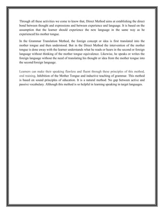 Through all these activities we come to know that, Direct Method aims at establishing the direct
bond between thought and expressions and between experience and language. It is based on the
assumption that the learner should experience the new language in the same way as he
experienced his mother tongue.

In the Grammar Translation Method, the foreign concept or idea is first translated into the
mother tongue and then understood. But in the Direct Method the intervention of the mother
tongue is done away with the learner understands what he reads or hears in the second or foreign
language without thinking of the mother tongue equivalence. Likewise, he speaks or writes the
foreign language without the need of translating his thought or idea from the mother tongue into
the second/foreign language.

Learners can make their speaking flawless and fluent through these principles of this method,
oral training, Inhibition of the Mother Tongue and inductive teaching of grammar. This method
is based on sound principles of education. It is a natural method. No gap between active and
passive vocabulary. Although this method is so helpful in learning speaking in target languages.
 