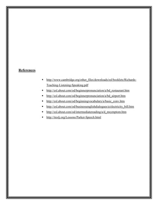 References

                http://www.cambridge.org/other_files/downloads/esl/booklets/Richards-
                 Teaching-Listening-Speaking.pdf
                http://esl.about.com/od/beginnerpronunciation/a/bd_restaurant.htm
                http://esl.about.com/od/beginnerpronunciation/a/bd_airport.htm
                http://esl.about.com/od/beginningvocabulary/a/basic_conv.htm
                http://esl.about.com/od/businessenglishdialogues/a/electricity_bill.htm
                http://esl.about.com/od/intermediatereading/a/d_msymptom.htm
                http://iteslj.org/Lessons/Parker-Speech.html
 