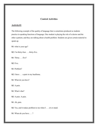 Control Activities

Activity#1

The following example of the quality of language that is sometimes produced as students
practice in speaking functions of language. One student is playing the role of a doctor and the
other a patient, and they are talking about a health problem. Students are given certain material to
speak up.

S1: what is your age?

S2: I’m thirty-four . . . thirty-five.

S1: Thirty . . . five?

S2: Five.

S1: Problem?

S2: I have . . . a pain in my backbone.

S1: What do you have?

S2: A pain.

S1: What’s that?

S2: A pain. A pain.

S1: Ah, pain.

S2: Yes, and it makes problem to me when I . . . sit or stand.

S1: When do you have . . . ?
 