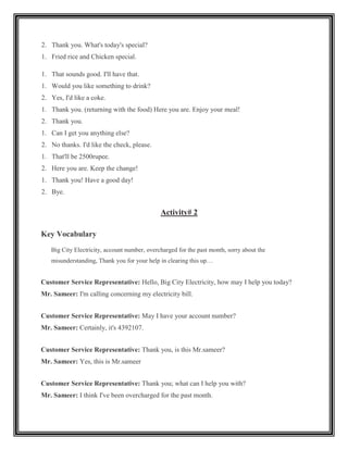 2. Thank you. What's today's special?
1. Fried rice and Chicken special.

1. That sounds good. I'll have that.
1. Would you like something to drink?
2. Yes, I'd like a coke.
1. Thank you. (returning with the food) Here you are. Enjoy your meal!
2. Thank you.
1. Can I get you anything else?
2. No thanks. I'd like the check, please.
1. That'll be 2500rupee.
2. Here you are. Keep the change!
1. Thank you! Have a good day!
2. Bye.


                                              Activity# 2

Key Vocabulary
   Big City Electricity, account number, overcharged for the past month, sorry about the
   misunderstanding, Thank you for your help in clearing this up…


Customer Service Representative: Hello, Big City Electricity, how may I help you today?
Mr. Sameer: I'm calling concerning my electricity bill.


Customer Service Representative: May I have your account number?
Mr. Sameer: Certainly, it's 4392107.


Customer Service Representative: Thank you, is this Mr.sameer?
Mr. Sameer: Yes, this is Mr.sameer


Customer Service Representative: Thank you; what can I help you with?
Mr. Sameer: I think I've been overcharged for the past month.
 