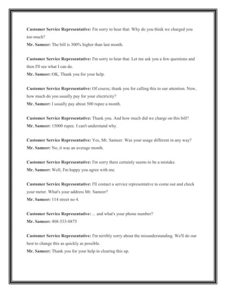 Customer Service Representative: I'm sorry to hear that. Why do you think we charged you
too much?
Mr. Sameer: The bill is 300% higher than last month.


Customer Service Representative: I'm sorry to hear that. Let me ask you a few questions and
then I'll see what I can do.
Mr. Sameer: OK, Thank you for your help.


Customer Service Representative: Of course, thank you for calling this to our attention. Now,
how much do you usually pay for your electricity?
Mr. Sameer: I usually pay about 500 rupee a month.


Customer Service Representative: Thank you. And how much did we charge on this bill?
Mr. Sameer: 15000 rupee. I can't understand why.


Customer Service Representative: Yes, Mr. Sameer. Was your usage different in any way?
Mr. Sameer: No, it was an average month.


Customer Service Representative: I'm sorry there certainly seems to be a mistake.
Mr. Sameer: Well, I'm happy you agree with me.


Customer Service Representative: I'll contact a service representative to come out and check
your meter. What's your address Mr. Sameer?
Mr. Sameer: 114 street no 4.


Customer Service Representative: ... and what's your phone number?
Mr. Sameer: 408-533-0875


Customer Service Representative: I'm terribly sorry about the misunderstanding. We'll do our
best to change this as quickly as possible.
Mr. Sameer: Thank you for your help in clearing this up.
 