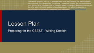 Lesson Plan
Preparing for the CBEST - Writing Section
The Writing section of the CBEST assesses basic skills and concepts that are important in
performing the job of an educator in California. This section includes two topics that assess
your ability to write effectively. One of the topics asks you to analyze a situation or statement;
the other asks you to write about a personal experience. You will not be expected to
demonstrate any specialized knowledge in your responses - http://bit.ly/1bKwoAj
 