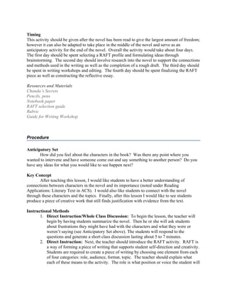 Timing
This activity should be given after the novel has been read to give the largest amount of freedom;
however it can also be adapted to take place in the middle of the novel and serve as an
anticipatory activity for the end of the novel. Overall the activity would take about four days.
The first day should be spent selecting a RAFT profile and formulating ideas through
brainstorming. The second day should involve research into the novel to support the connections
and methods used in the writing as well as the completion of a rough draft. The third day should
be spent in writing workshops and editing. The fourth day should be spent finalizing the RAFT
piece as well as constructing the reflective essay.

Resources and Materials
Chanda’s Secrets
Pencils, pens
Notebook paper
RAFT selection guide
Rubric
Guide for Writing Workshop



Procedure

Anticipatory Set
       How did you feel about the characters in the book? Was there any point where you
wanted to intervene and have someone come out and say something to another person? Do you
have any ideas for what you would like to see happen next?

Key Concept
       After teaching this lesson, I would like students to have a better understanding of
connections between characters in the novel and its importance (noted under Reading
Applications: Literary Text in ACS). I would also like students to connect with the novel
through these characters and the topics. Finally, after this lesson I would like to see students
produce a piece of creative work that still finds justification with evidence from the text.

Instructional Methods
       1. Direct Instruction/Whole Class Discussion: To begin the lesson, the teacher will
           begin by having students summarize the novel. Then he or she will ask students
           about frustrations they might have had with the characters and what they were or
           weren’t saying (see Anticipatory Set above). The students will respond to the
           questions and generate a short class discussion lasting about 5 to 7 minutes.
       2. Direct Instruction: Next, the teacher should introduce the RAFT activity. RAFT is
           a way of forming a piece of writing that supports student self-direction and creativity.
           Students are required to create a piece of writing by choosing one element from each
           of four categories: role, audience, format, topic. The teacher should explain what
           each of these means to the activity. The role is what position or voice the student will
 