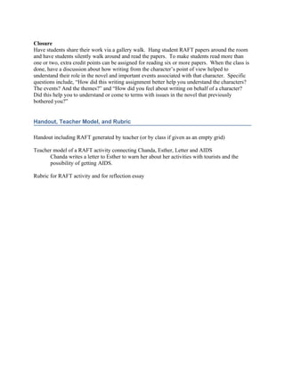 Closure
Have students share their work via a gallery walk. Hang student RAFT papers around the room
and have students silently walk around and read the papers. To make students read more than
one or two, extra credit points can be assigned for reading six or more papers. When the class is
done, have a discussion about how writing from the character’s point of view helped to
understand their role in the novel and important events associated with that character. Specific
questions include, “How did this writing assignment better help you understand the characters?
The events? And the themes?” and “How did you feel about writing on behalf of a character?
Did this help you to understand or come to terms with issues in the novel that previously
bothered you?”


Handout, Teacher Model, and Rubric

Handout including RAFT generated by teacher (or by class if given as an empty grid)

Teacher model of a RAFT activity connecting Chanda, Esther, Letter and AIDS
      Chanda writes a letter to Esther to warn her about her activities with tourists and the
      possibility of getting AIDS.

Rubric for RAFT activity and for reflection essay
 