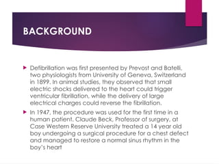 BACKGROUND
 Defibrillation was first presented by Prevost and Batelli,
two physiologists from University of Geneva, Switzerland
in 1899. In animal studies, they observed that small
electric shocks delivered to the heart could trigger
ventricular fibrillation, while the delivery of large
electrical charges could reverse the fibrillation.
 In 1947, the procedure was used for the first time in a
human patient. Claude Beck, Professor of surgery, at
Case Western Reserve University treated a 14 year old
boy undergoing a surgical procedure for a chest defect
and managed to restore a normal sinus rhythm in the
boy’s heart
 
