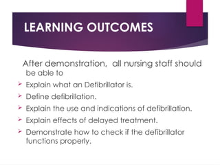 LEARNING OUTCOMES
After demonstration, all nursing staff should
be able to
 Explain what an Defibrillator is.
 Define defibrillation.
 Explain the use and indications of defibrillation.
 Explain effects of delayed treatment.
 Demonstrate how to check if the defibrillator
functions properly.
 