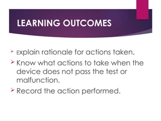LEARNING OUTCOMES
 Explain rationale for actions taken.
 Know what actions to take when the
device does not pass the test or
malfunction.
 Record the action performed.
 
