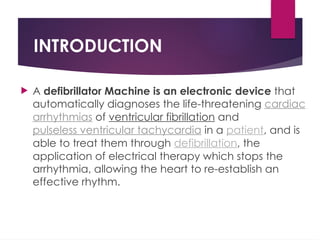 INTRODUCTION
 A defibrillator Machine is an electronic device that
automatically diagnoses the life-threatening cardiac
arrhythmias of ventricular fibrillation and
pulseless ventricular tachycardia in a patient, and is
able to treat them through defibrillation, the
application of electrical therapy which stops the
arrhythmia, allowing the heart to re-establish an
effective rhythm.
 