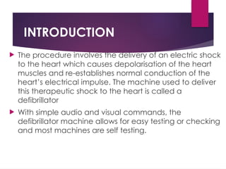 INTRODUCTION
 The procedure involves the delivery of an electric shock
to the heart which causes depolarisation of the heart
muscles and re-establishes normal conduction of the
heart’s electrical impulse. The machine used to deliver
this therapeutic shock to the heart is called a
defibrillator
 With simple audio and visual commands, the
defibrillator machine allows for easy testing or checking
and most machines are self testing.
 