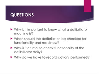 QUESTIONS
 Why is it important to know what a defibrillator
machine is?
 When should the defibrillator be checked for
functionality and readiness?
 Why is it crucial to check functionality of the
defibrillator daily?
 Why do we have to record actions performed?
 