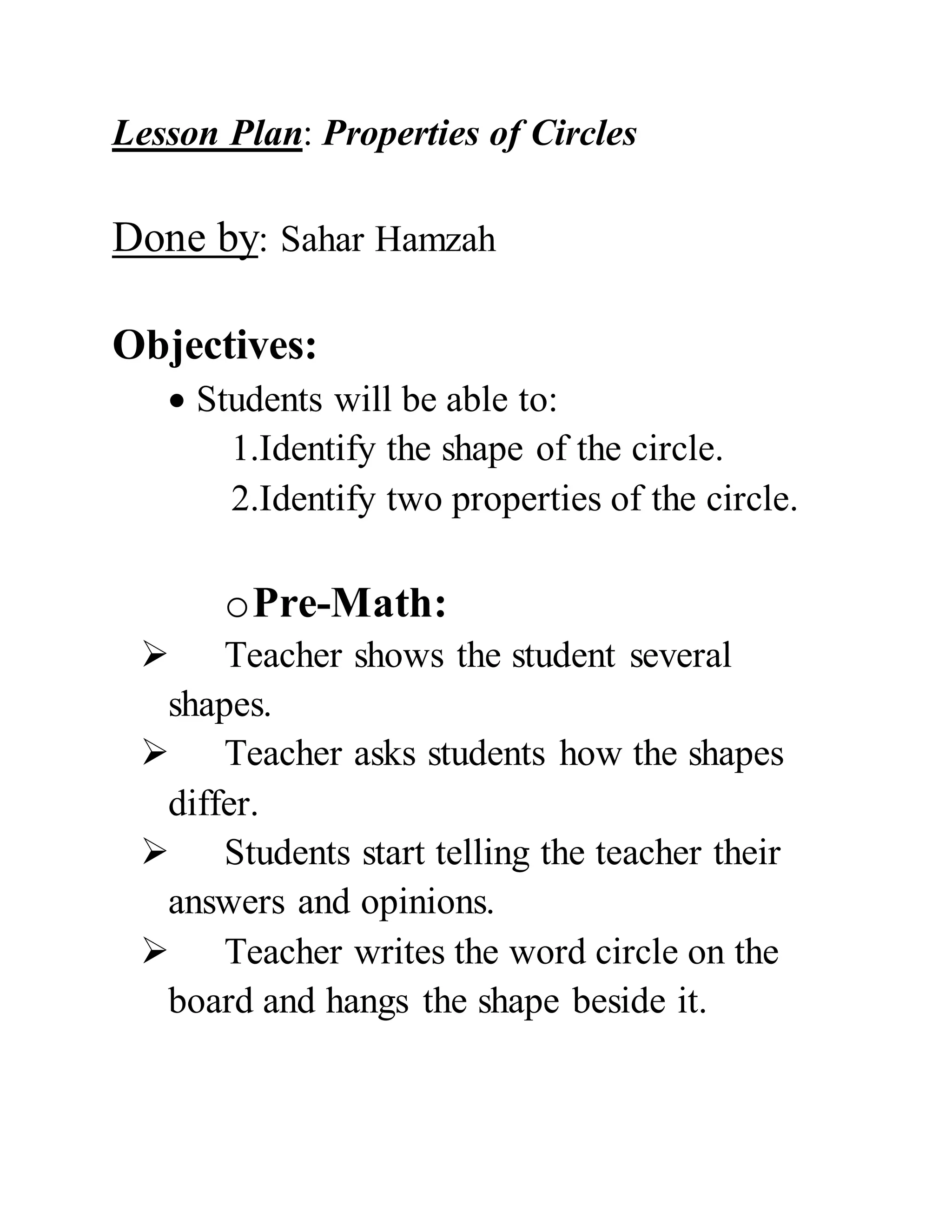 Lesson Plan: Properties of Circles
Done by: Sahar Hamzah
Objectives:
Students will be able to:
1.Identify the shape of the circle.
2.Identify two properties of the circle.
oPre-Math:
Teacher shows the student several
shapes.
Teacher asks students how the shapes
differ.
Students start telling the teacher their
answers and opinions.
Teacher writes the word circle on the
board and hangs the shape beside it.