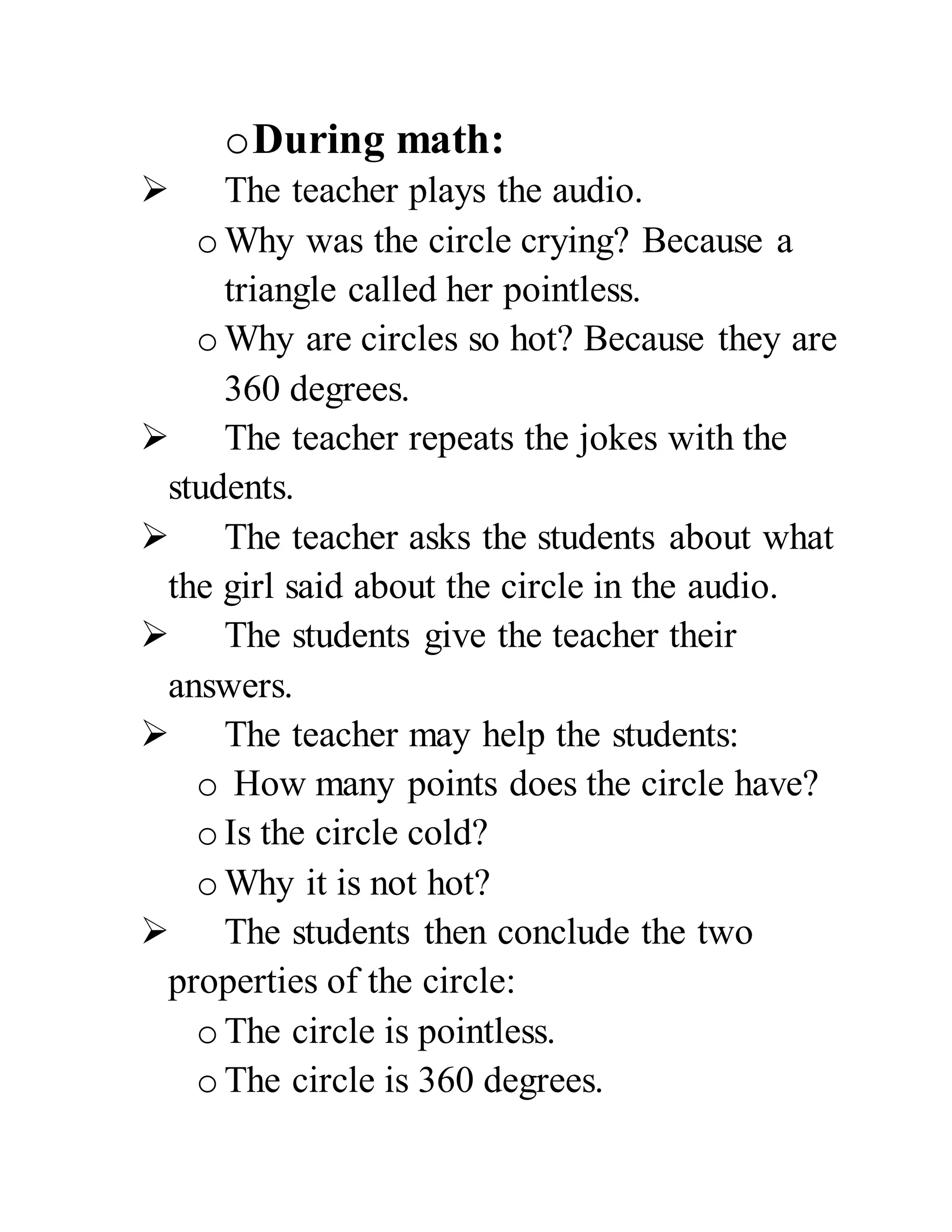 oDuring math:
The teacher plays the audio.
o Why was the circle crying? Because a
triangle called her pointless.
o Why are circles so hot? Because they are
360 degrees.
The teacher repeats the jokes with the
students.
The teacher asks the students about what
the girl said about the circle in the audio.
The students give the teacher their
answers.
The teacher may help the students:
o How many points does the circle have?
o Is the circle cold?
o Why it is not hot?
The students then conclude the two
properties of the circle:
o The circle is pointless.
o The circle is 360 degrees.