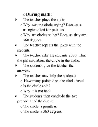 oDuring math:
 The teacher plays the audio.
o Why was the circle crying? Because a
triangle called her pointless.
o Why are circles so hot? Because they are
360 degrees.
 The teacher repeats the jokes with the
students.
 The teacher asks the students about what
the girl said about the circle in the audio.
 The students give the teacher their
answers.
 The teacher may help the students:
o How many points does the circle have?
o Is the circle cold?
o Why it is not hot?
 The students then conclude the two
properties of the circle:
o The circle is pointless.
o The circle is 360 degrees.
 
