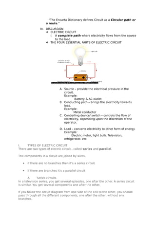 “The Encarta Dictionary defines Circuit as a Circular path or
a route.”
III. DISCUSSION
 ELECTRIC CIRCUIT
O A complete path where electricity flows from the source
to the load.
 THE FOUR ESSENTIAL PARTS OF ELECTRIC CIRCUIT
A. Source – provide the electrical pressure in the
circuit.
Example:
Battery & AC outlet
B. Conducting path – brings the electricity towards
load.
Example:
Metal conductor
C. Controlling device/ switch – controls the flow of
electricity, depending upon the discretion of the
operator.
D. Load – converts electricity to other form of energy.
Example:
Electric motor, light bulb. Television,
refrigerator, etc.
I. TYPES OF ELECTRIC CIRCUIT
There are two types of electric circuit , called series and parallel.
The components in a circuit are joined by wires.
 if there are no branches then it's a series circuit
 if there are branches it's a parallel circuit
A. Series circuits
In a television series, you get several episodes, one after the other. A series circuit
is similar. You get several components one after the other.
If you follow the circuit diagram from one side of the cell to the other, you should
pass through all the different components, one after the other, without any
branches.
 