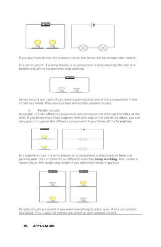 If you put more lamps into a series circuit, the lamps will be dimmer than before.
In a series circuit, if a lamp breaks or a component is disconnected, the circuit is
broken and all the components stop working.
Series circuits are useful if you want a warning that one of the components in the
circuit has failed. They also use less wiring than parallel circuits.
B. Parallel circuits
In parallel circuits different components are connected on different branches of the
wire. If you follow the circuit diagram from one side of the cell to the other, you can
only pass through all the different components if you follow all the branches.
In a parallel circuit, if a lamp breaks or a component is disconnected from one
parallel wire, the components on different branches keep working. And, unlike a
series circuit, the lamps stay bright if you add more lamps in parallel.
Parallel circuits are useful if you want everything to work, even if one component
has failed. This is why our homes are wired up with parallel circuits.
IV. APPLICATION
 