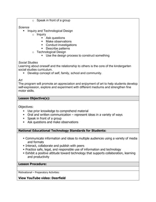 o Speak in front of a group

Science
    Inquiry and Technological Design
        o Inquiry
                Ask questions
                Make observations
                Conduct investigations
                Describe patterns
        o Technological Design
                Use the design process to construct something

Social Studies
Learning about oneself and the relationship to others is the core of the kindergarten
social studies curriculum.
    Develop concept of self, family, school and community.

Art
The program will promote an appreciation and enjoyment of art to help students develop
self-expression, explore and experiment with different mediums and strengthen fine
motor skills.

Lesson Objective(s):

Objectives:
    Use prior knowledge to comprehend material
    Oral and written communication – represent ideas in a variety of ways
    Speak in front of a group
    Ask questions and make observations

National Educational Technology Standards for Students:

     Communicate information and ideas to multiple audiences using a variety of media
        and formats
     Interact, collaborate and publish with peers
     Practice safe, legal, and responsible use of information and technology
     Exhibit a positive attitude toward technology that supports collaboration, learning
        and productivity

Lesson Procedure:

Motivational – Preparatory Activities:

View YouTube video: Deerfield
 