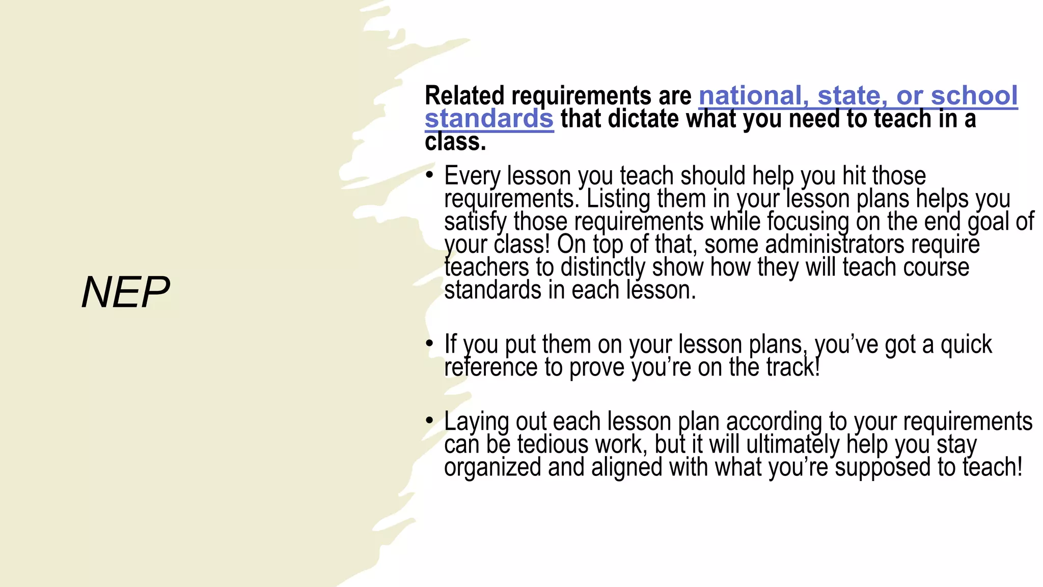 NEP
Related requirements are national, state, or school
standards that dictate what you need to teach in a
class.
• Every lesson you teach should help you hit those
requirements. Listing them in your lesson plans helps you
satisfy those requirements while focusing on the end goal of
your class! On top of that, some administrators require
teachers to distinctly show how they will teach course
standards in each lesson.
• If you put them on your lesson plans, you’ve got a quick
reference to prove you’re on the track!
• Laying out each lesson plan according to your requirements
can be tedious work, but it will ultimately help you stay
organized and aligned with what you’re supposed to teach!
 