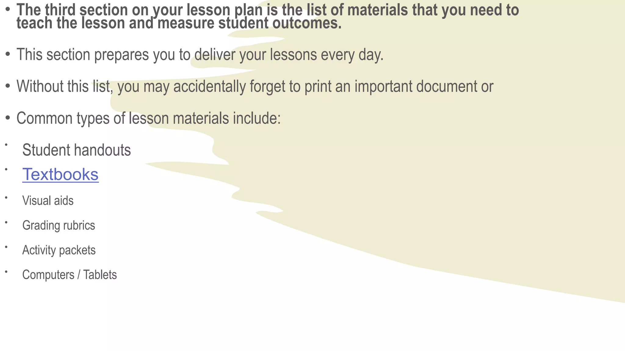 • The third section on your lesson plan is the list of materials that you need to
teach the lesson and measure student outcomes.
• This section prepares you to deliver your lessons every day.
• Without this list, you may accidentally forget to print an important document or
• Common types of lesson materials include:

Student handouts

Textbooks

Visual aids

Grading rubrics

Activity packets

Computers / Tablets
 
