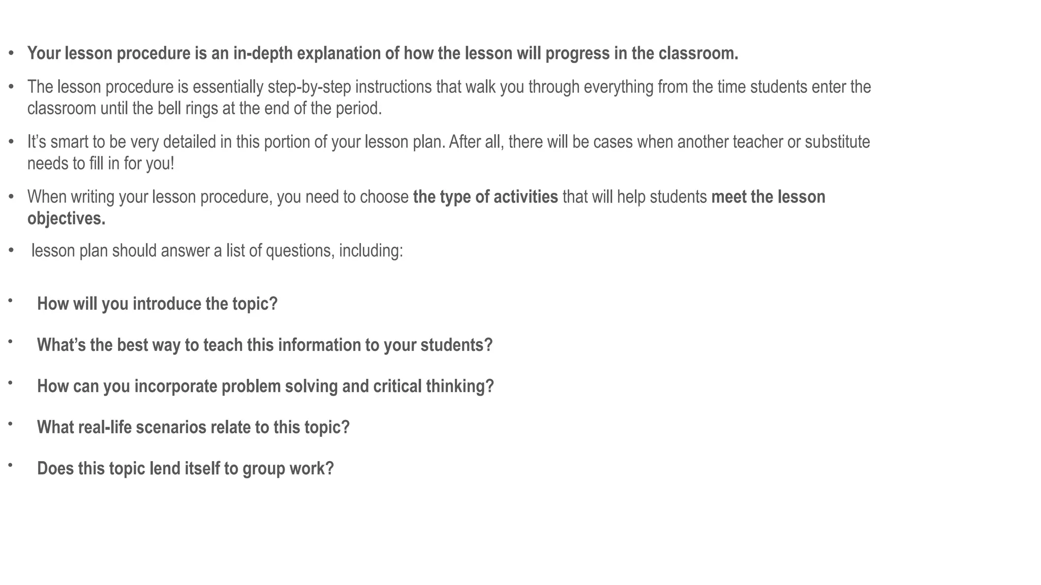 • Your lesson procedure is an in-depth explanation of how the lesson will progress in the classroom.
• The lesson procedure is essentially step-by-step instructions that walk you through everything from the time students enter the
classroom until the bell rings at the end of the period.
• It’s smart to be very detailed in this portion of your lesson plan. After all, there will be cases when another teacher or substitute
needs to fill in for you!
• When writing your lesson procedure, you need to choose the type of activities that will help students meet the lesson
objectives.
• lesson plan should answer a list of questions, including:

How will you introduce the topic?

What’s the best way to teach this information to your students?

How can you incorporate problem solving and critical thinking?

What real-life scenarios relate to this topic?

Does this topic lend itself to group work?
 