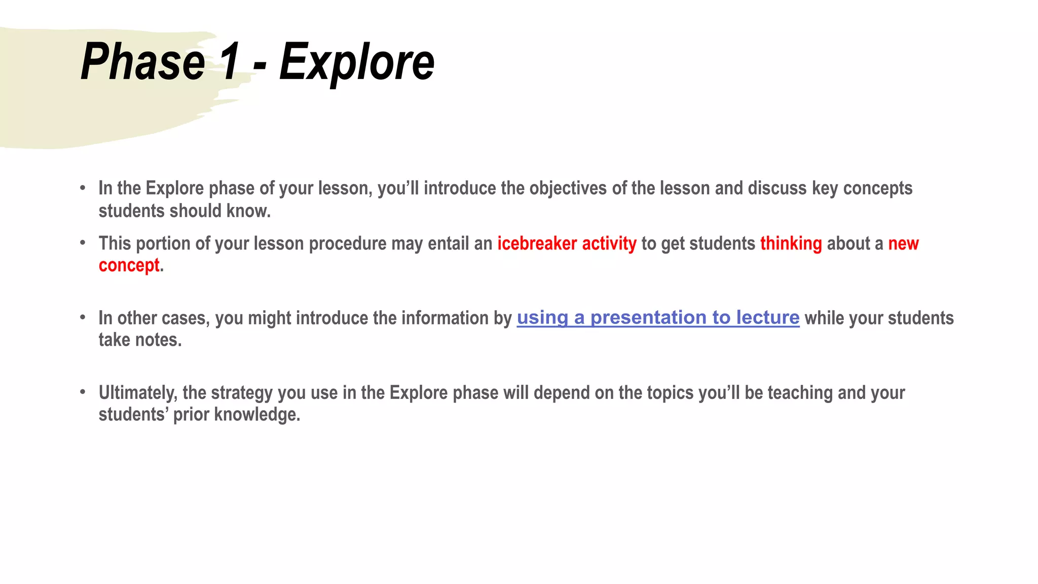 Phase 1 - Explore
• In the Explore phase of your lesson, you’ll introduce the objectives of the lesson and discuss key concepts
students should know.
• This portion of your lesson procedure may entail an icebreaker activity to get students thinking about a new
concept.
• In other cases, you might introduce the information by using a presentation to lecture while your students
take notes.
• Ultimately, the strategy you use in the Explore phase will depend on the topics you’ll be teaching and your
students’ prior knowledge.
 