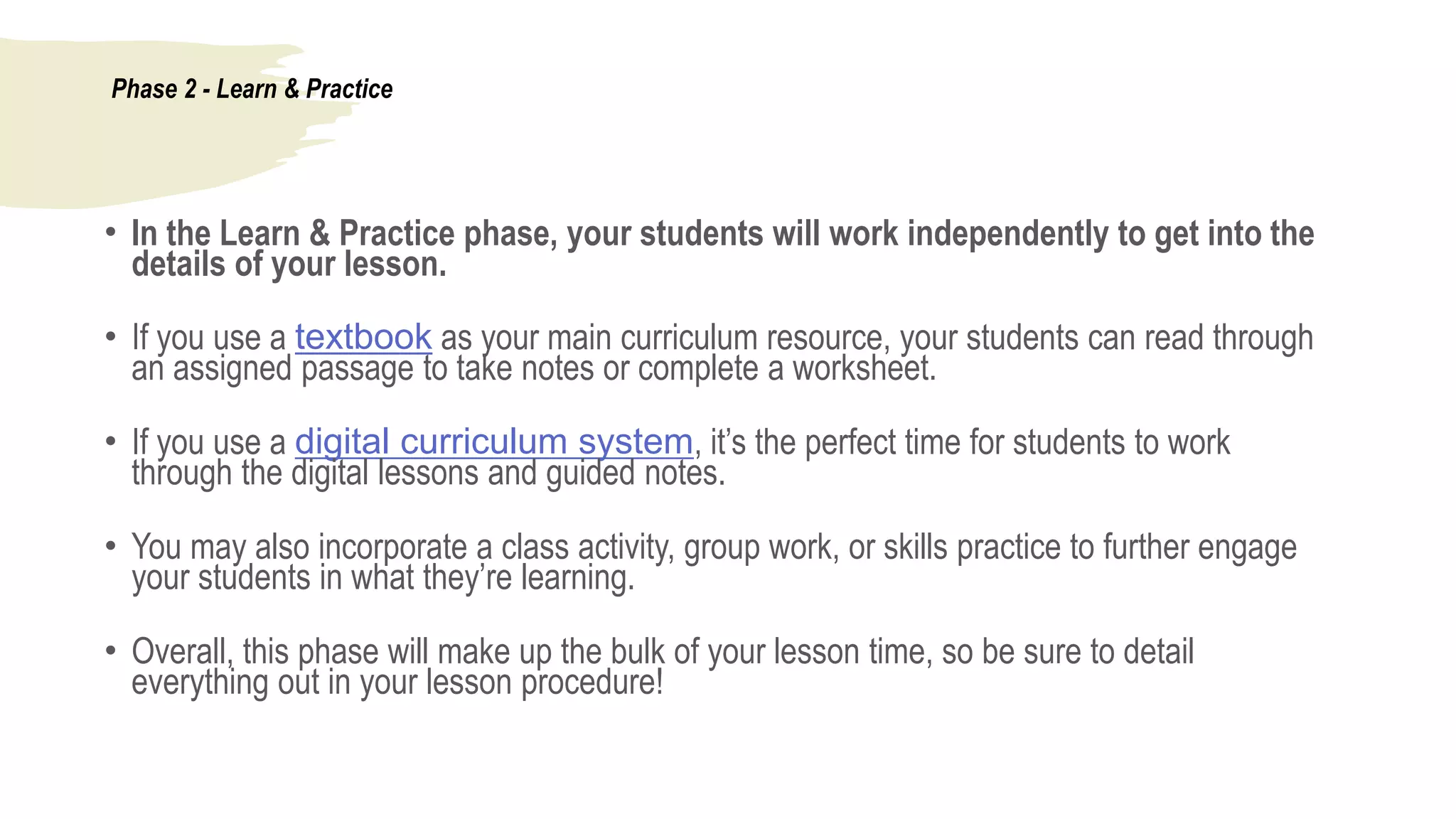 Phase 2 - Learn & Practice
• In the Learn & Practice phase, your students will work independently to get into the
details of your lesson.
• If you use a textbook as your main curriculum resource, your students can read through
an assigned passage to take notes or complete a worksheet.
• If you use a digital curriculum system, it’s the perfect time for students to work
through the digital lessons and guided notes.
• You may also incorporate a class activity, group work, or skills practice to further engage
your students in what they’re learning.
• Overall, this phase will make up the bulk of your lesson time, so be sure to detail
everything out in your lesson procedure!
 