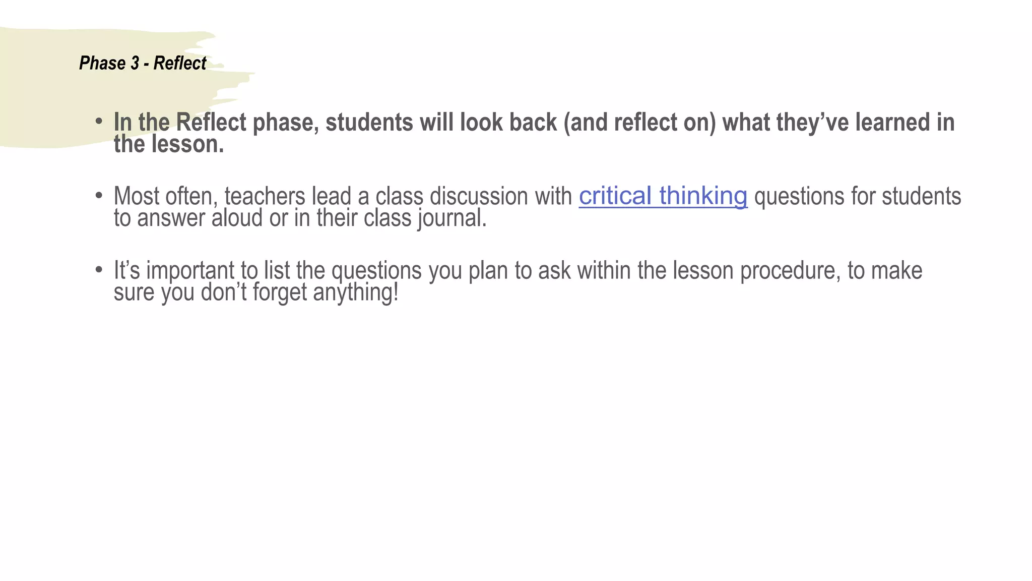 Phase 3 - Reflect
• In the Reflect phase, students will look back (and reflect on) what they’ve learned in
the lesson.
• Most often, teachers lead a class discussion with critical thinking questions for students
to answer aloud or in their class journal.
• It’s important to list the questions you plan to ask within the lesson procedure, to make
sure you don’t forget anything!
 