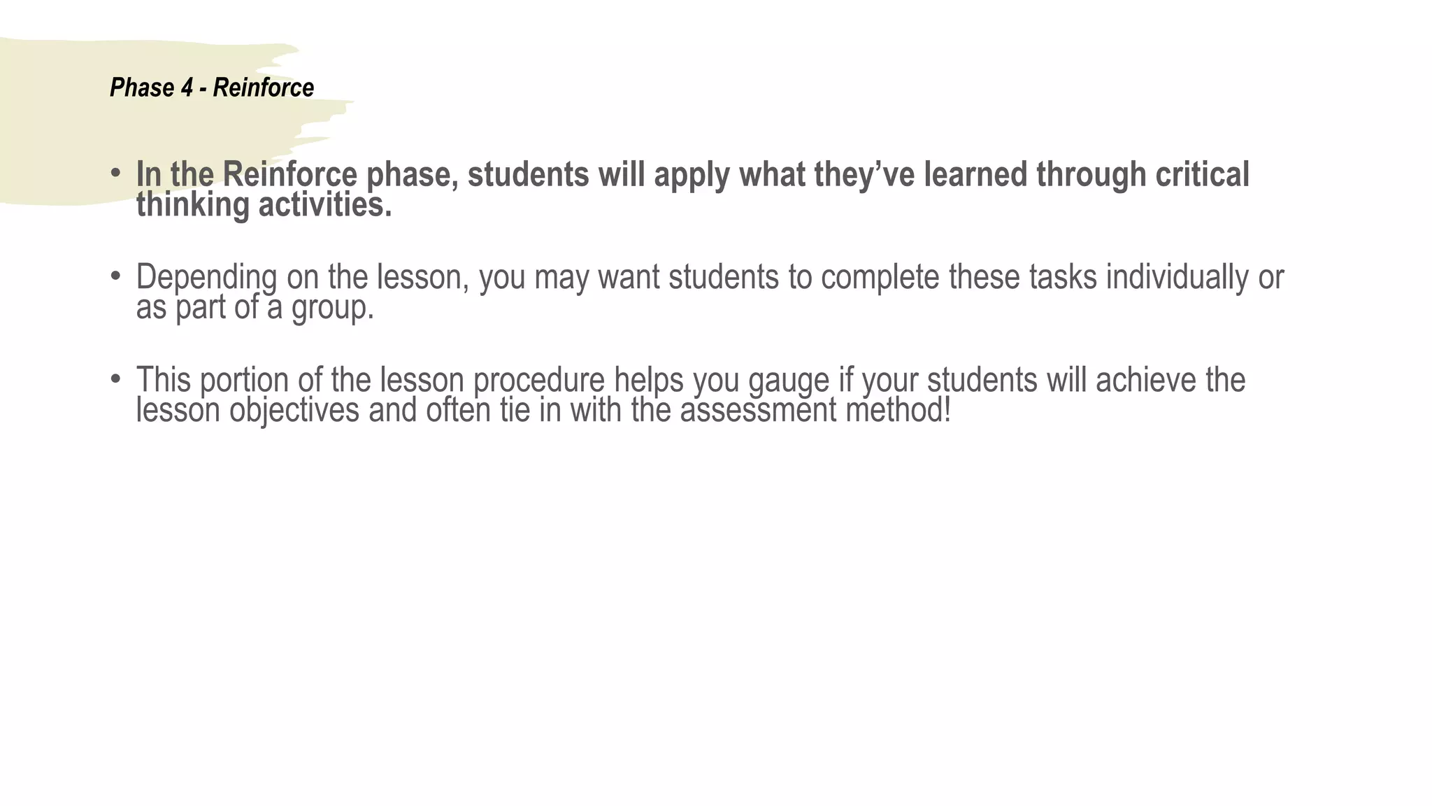 Phase 4 - Reinforce
• In the Reinforce phase, students will apply what they’ve learned through critical
thinking activities.
• Depending on the lesson, you may want students to complete these tasks individually or
as part of a group.
• This portion of the lesson procedure helps you gauge if your students will achieve the
lesson objectives and often tie in with the assessment method!
 