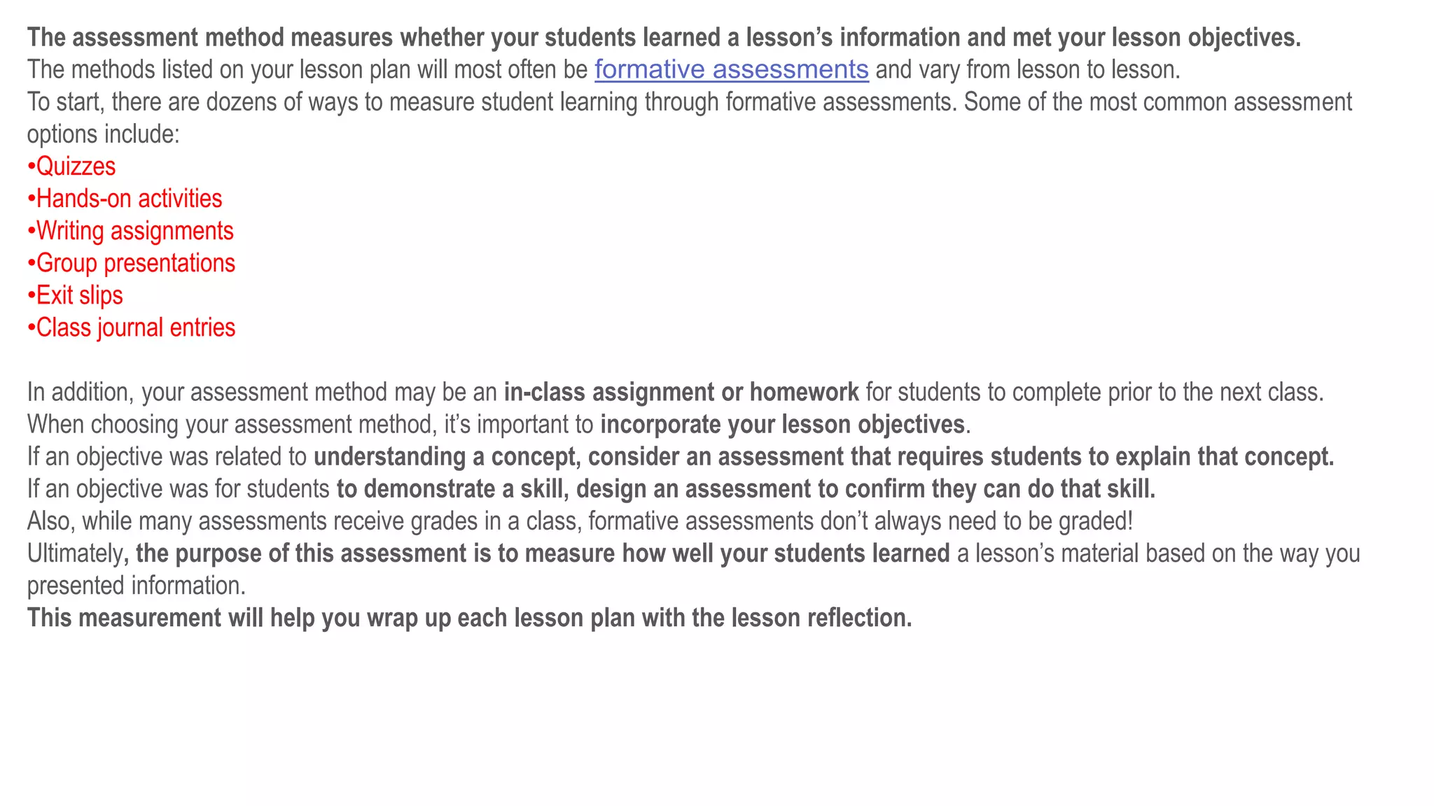 The assessment method measures whether your students learned a lesson’s information and met your lesson objectives.
The methods listed on your lesson plan will most often be formative assessments and vary from lesson to lesson.
To start, there are dozens of ways to measure student learning through formative assessments. Some of the most common assessment
options include:
•Quizzes
•Hands-on activities
•Writing assignments
•Group presentations
•Exit slips
•Class journal entries
In addition, your assessment method may be an in-class assignment or homework for students to complete prior to the next class.
When choosing your assessment method, it’s important to incorporate your lesson objectives.
If an objective was related to understanding a concept, consider an assessment that requires students to explain that concept.
If an objective was for students to demonstrate a skill, design an assessment to confirm they can do that skill.
Also, while many assessments receive grades in a class, formative assessments don’t always need to be graded!
Ultimately, the purpose of this assessment is to measure how well your students learned a lesson’s material based on the way you
presented information.
This measurement will help you wrap up each lesson plan with the lesson reflection.
 