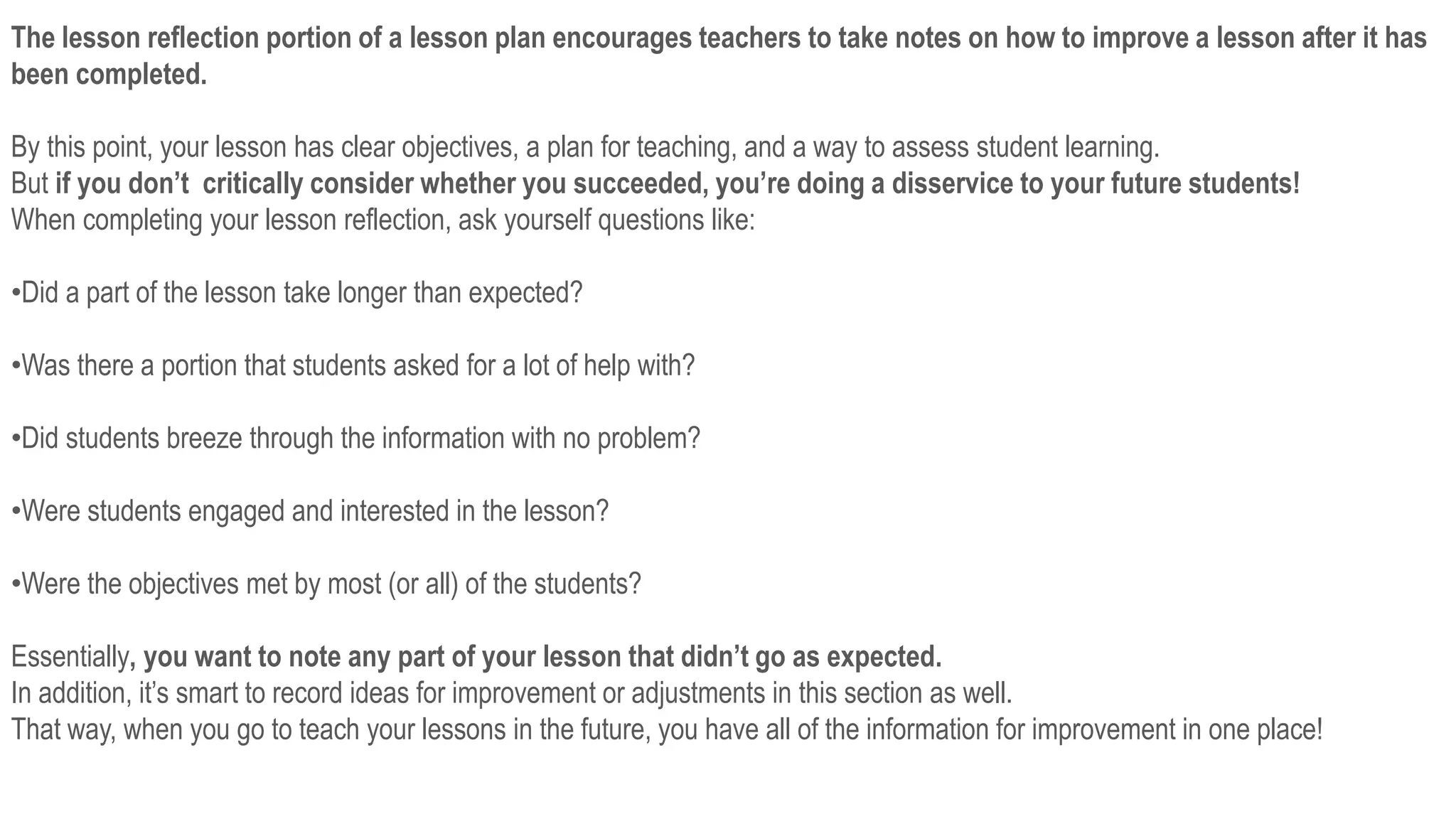 The lesson reflection portion of a lesson plan encourages teachers to take notes on how to improve a lesson after it has
been completed.
By this point, your lesson has clear objectives, a plan for teaching, and a way to assess student learning.
But if you don’t critically consider whether you succeeded, you’re doing a disservice to your future students!
When completing your lesson reflection, ask yourself questions like:
•Did a part of the lesson take longer than expected?
•Was there a portion that students asked for a lot of help with?
•Did students breeze through the information with no problem?
•Were students engaged and interested in the lesson?
•Were the objectives met by most (or all) of the students?
Essentially, you want to note any part of your lesson that didn’t go as expected.
In addition, it’s smart to record ideas for improvement or adjustments in this section as well.
That way, when you go to teach your lessons in the future, you have all of the information for improvement in one place!
 