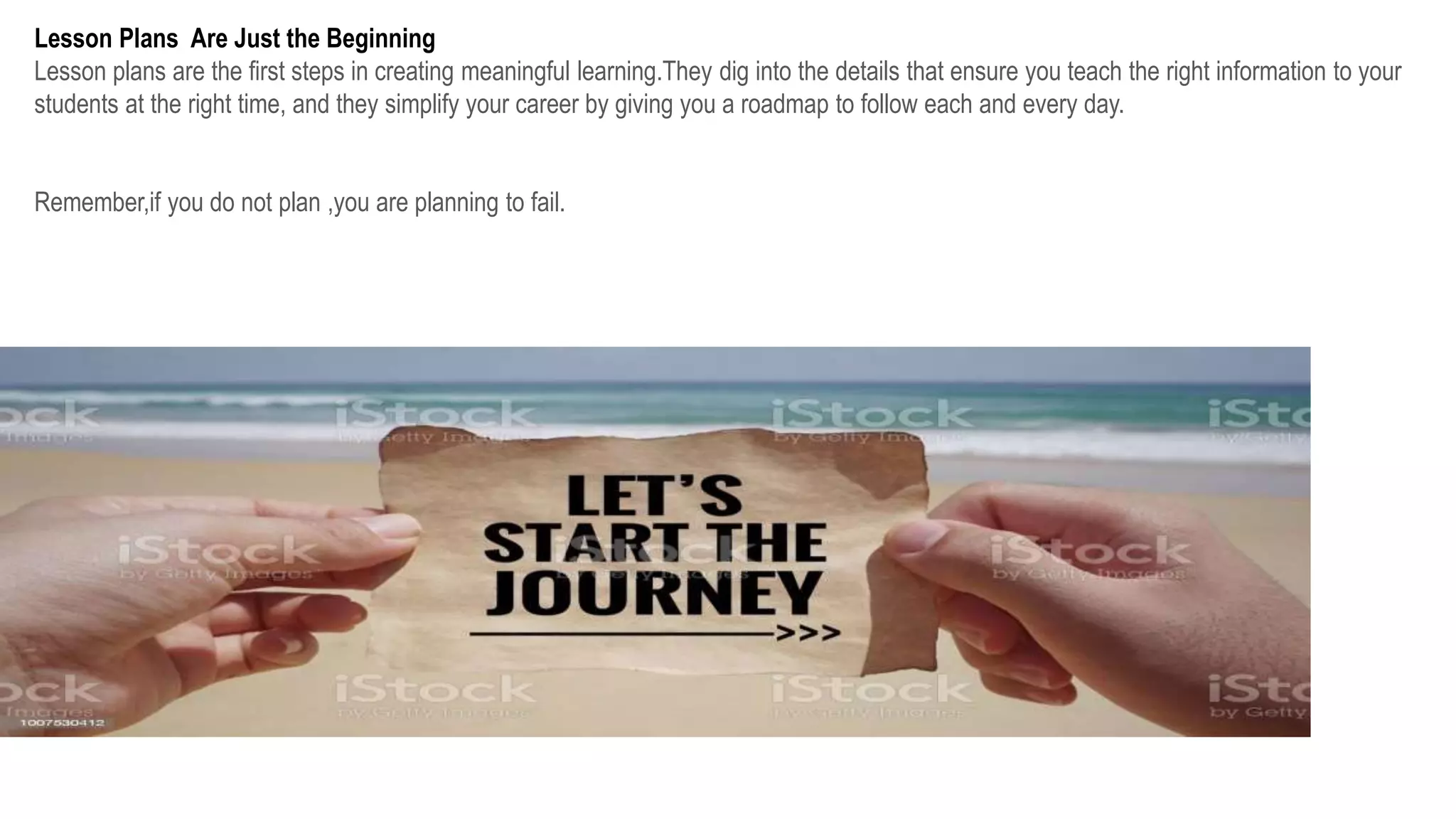 Lesson Plans Are Just the Beginning
Lesson plans are the first steps in creating meaningful learning.They dig into the details that ensure you teach the right information to your
students at the right time, and they simplify your career by giving you a roadmap to follow each and every day.
Remember,if you do not plan ,you are planning to fail.
 