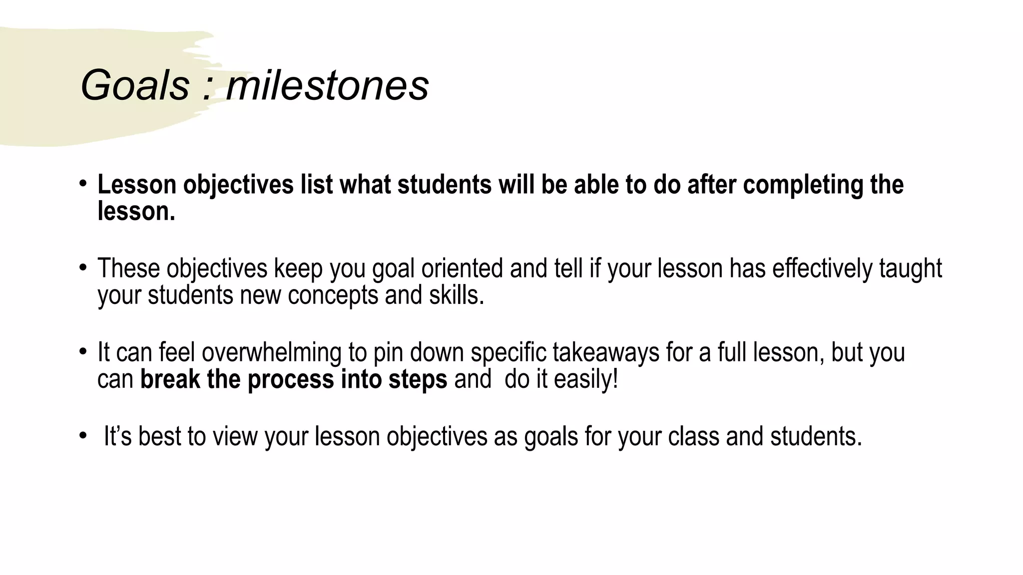 Goals : milestones
• Lesson objectives list what students will be able to do after completing the
lesson.
• These objectives keep you goal oriented and tell if your lesson has effectively taught
your students new concepts and skills.
• It can feel overwhelming to pin down specific takeaways for a full lesson, but you
can break the process into steps and do it easily!
• It’s best to view your lesson objectives as goals for your class and students.
 